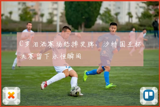 C罗泪洒赛场怒摔奖牌，沙特国王杯决赛留下永恒瞬间