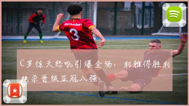 C罗惊天怒吼引爆全场，利雅得胜利绝杀晋级亚冠八强