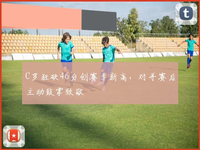 C罗狂砍46分创赛季新高，对手赛后主动鼓掌致敬