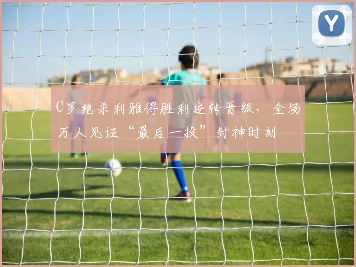 C罗绝杀利雅得胜利逆转晋级,全场万人见证“最后一投”封神时刻 - 捕鱼小游戏大全赛事