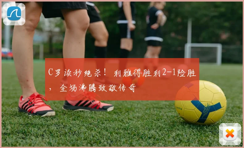 C罗读秒绝杀！利雅得胜利2-1险胜，全场沸腾致敬传奇