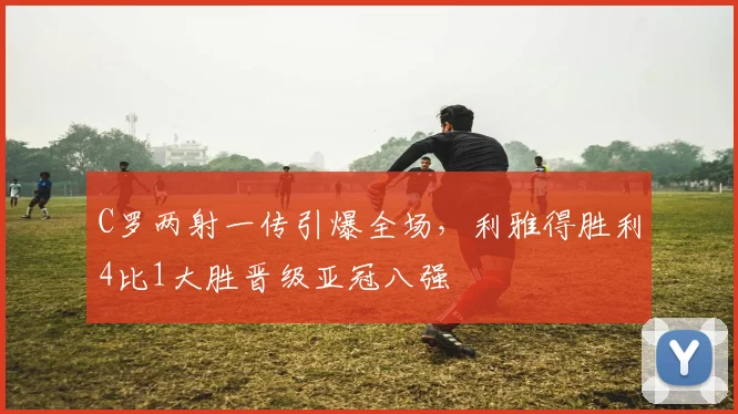 C罗两射一传引爆全场，利雅得胜利4比1大胜晋级亚冠八强