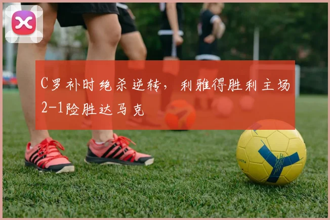 C罗补时绝杀逆转，利雅得胜利主场2-1险胜达马克
